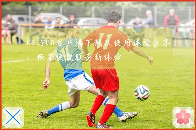 kaiyun客户端下载及使用体验分享，畅享便捷服务新体验