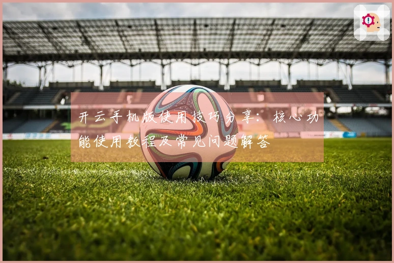 开云手机版使用技巧分享：核心功能使用教程及常见问题解答